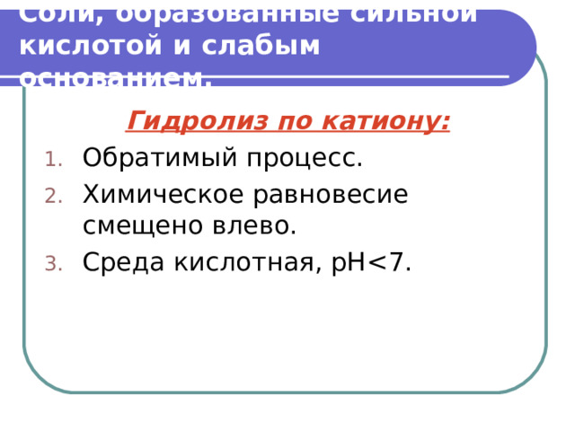 Соли, образованные сильной кислотой и слабым основанием. Гидролиз по катиону: Обратимый процесс. Химическое равновесие смещено влево. Среда кислотная, рН   