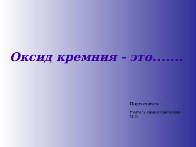 Оксид  кремния - это ....... Подготовила: Учитель химии Саврасова М.И. 