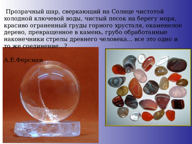  Прозрачный шар, сверкающий на Солнце чистотой холодной ключевой воды, чистый песок на берегу моря, красиво ограненный груды горного хрусталя, окаменелое дерево, превращенное в камень, грубо обработанные наконечники стрелы древнего человека... все это одно и то же соединение...?  А.Е.Ферсман 