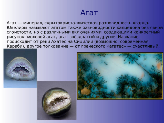 Агат Агат — минерал, скрытокристаллическая разновидность кварца. Ювелиры называют агатом также разновидности халцедона без явной слоистости, но с различными включениями, создающими конкретный рисунок: моховой агат, агат звёздчатый и другие. Название происходит от реки Ахатес на Сицилии (возможно, современная Караби), другое толкование — от греческого «агатес» — счастливый. 