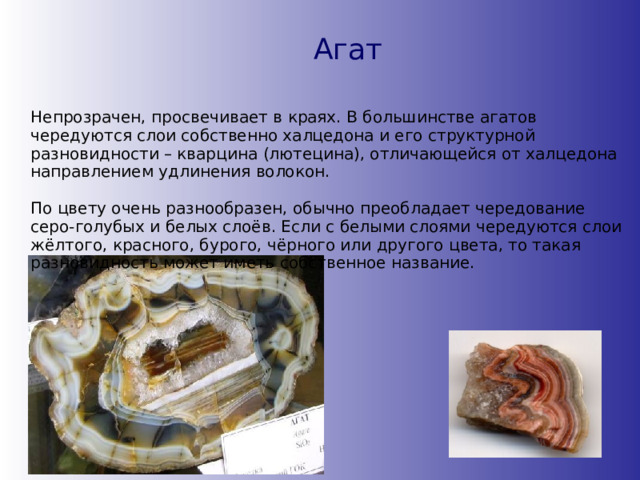 Агат Непрозрачен, просвечивает в краях. В большинстве агатов чередуются слои собственно халцедона и его структурной разновидности – кварцина (лютецина), отличающейся от халцедона направлением удлинения волокон.  По цвету очень разнообразен, обычно преобладает чередование серо-голубых и белых слоёв. Если с белыми слоями чередуются слои жёлтого, красного, бурого, чёрного или другого цвета, то такая разновидность может иметь собственное название. 