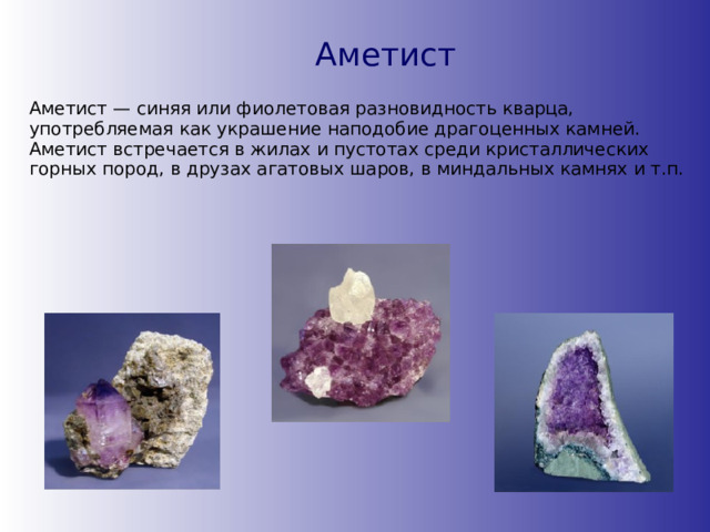 Аметист Аметист — синяя или фиолетовая разновидность кварца, употребляемая как украшение наподобие драгоценных камней. Аметист встречается в жилах и пустотах среди кристаллических горных пород, в друзах агатовых шаров, в миндальных камнях и т.п. 
