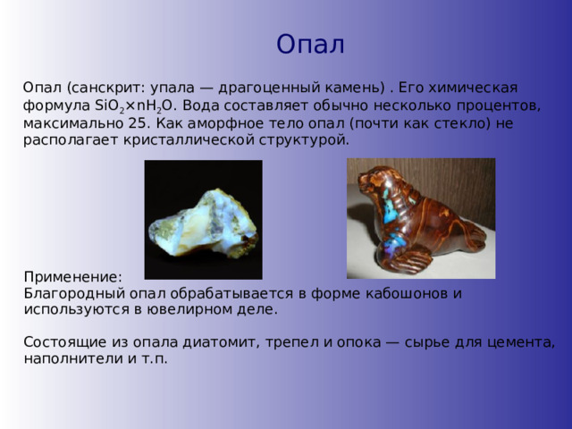 Опал Опал (санскрит: упала — драгоценный камень) . Его химическая формула SiO 2 ×nH 2 O. Вода составляет обычно несколько процентов, максимально 25. Как аморфное тело опал (почти как стекло) не располагает кристаллической структурой. Применение: Благородный опал обрабатывается в форме кабошонов и используются в ювелирном деле.  Состоящие из опала диатомит, трепел и опока — сырье для цемента, наполнители и т.п. 
