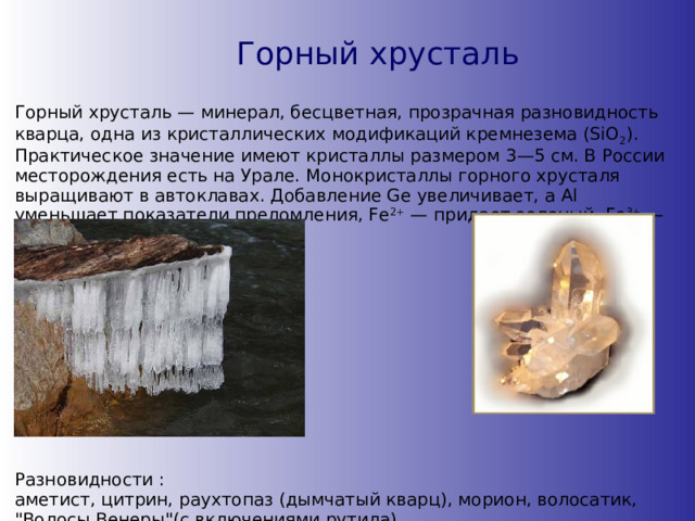 Горный хрусталь Горный хрусталь — минерал, бесцветная, прозрачная разновидность кварца, одна из кристаллических модификаций кремнезема (SiO 2 ). Практическое значение имеют кристаллы размером 3—5 см. В России месторождения есть на Урале. Монокристаллы горного хрусталя выращивают в автоклавах. Добавление Ge увеличивает, a Al уменьшает показатели преломления, Fe 2+ — придает зеленый, Fe 3+ — бурый, Со — синий цвет. Разновидности : аметист, цитрин, раухтопаз (дымчатый кварц), морион, волосатик, 
