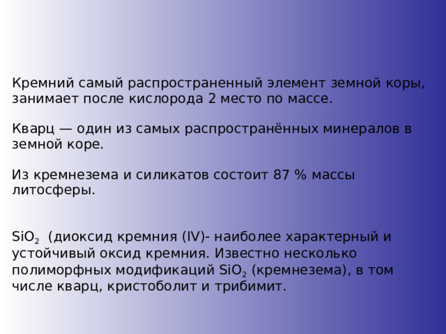 Кремний самый распространенный элемент земной коры, занимает после кислорода 2 место по массе. Кварц — один из самых распространённых минералов в земной коре.  Из кремнезема и силикатов состоит 87 % массы литосферы. SiO 2 (диоксид кремния (IV)- наиболее характерный и устойчивый оксид кремния. Известно несколько полиморфных модификаций SiO 2 (кремнезема), в том числе кварц, кристоболит и трибимит. 