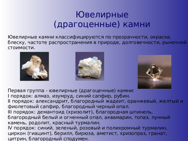 Ювелирные (драгоценные) камни Ювелирные камни классифицируются по прозрачности, окраске, блеску, частоте распространения в природе, долговечности, рыночной стоимости. Первая группа - ювелирные (драгоценные) камни:  I порядок: алмаз, изумруд, синий сапфир, рубин.  II порядок: александрит, благородный жадеит, оранжевый, желтый и фиолетовый сапфир, благородный черный опал.  III порядок: демантоид (хризолит), благородная шпинель, благородный белый и огненный опал, аквамарин, топаз, лунный камень, родолит, красный турмалин.  IV порядок: синий, зеленый, розовый и полихромный турмалин, циркон (гиацинт), берилл, бирюза, аметист, хризопраз, гранат, цитрин, благородный сподумен.   