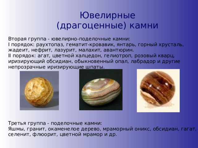 Ювелирные (драгоценные) камни Вторая группа - ювелирно-поделочные камни: I порядок: раухтопаз, гематит-кровавик, янтарь, горный хрусталь, жадеит, нефрит, лазурит, малахит, авантюрин.  II порядок: агат, цветной халцедон, гелиотроп, розовый кварц, иризирующий обсидиан, обыкновенный опал, лабрадор и другие непрозрачные иризирующие шпаты. Третья группа - поделочные камни:  Яшмы, гранит, окаменелое дерево, мраморный оникс, обсидиан, гагат, селенит, флюорит, цветной мрамор и др. 
