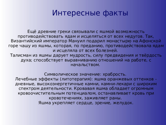 Интересные факты Ещё древние греки связывали с яшмой возможность противодействовать ядам и исцеляться от всех недугов. Так, Византийский император Мануил подарил монастырю на Афонской горе чашу из яшмы, которая, по преданию, противодействовала ядам и исцеляла от всех болезней.  Талисман из яшмы дарует мудрость, силу предвидения и твёрдость духа; способствует выравниванию отношений на работе, с начальством. Символическое значение: храбрость.   Лечебные эффекты (литотерапия): яшма оранжевых оттенков - дневные, высокоэнергетичные камни, камни-лекари с широким спектром деятельности. Кровавая яшма обладает огромным кровоочистительным потенциалом, останавливает кровь при кровотечениях, заживляет раны.  Яшма укрепляет сердце, зрение, желудок. 