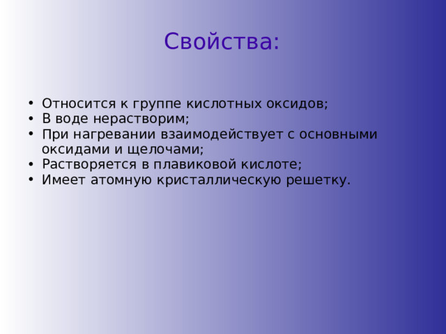 Свойства: Относится к группе кислотных оксидов; В воде нерастворим; При нагревании взаимодействует с основными оксидами и щелочами; Растворяется в плавиковой кислоте; Имеет атомную кристаллическую решетку. Относится к группе кислотных оксидов; В воде нерастворим; При нагревании взаимодействует с основными оксидами и щелочами; Растворяется в плавиковой кислоте; Имеет атомную кристаллическую решетку. 