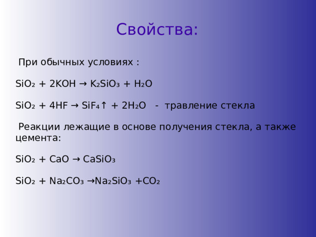 Свойства:  При обычных условиях : SiO ₂ + 2KOH → K ₂ SiO ₃ + H ₂ O SiO ₂ + 4HF → SiF ₄ ↑ + 2H ₂ O - травление стекла  Реакции лежащие в основе получения стекла, а также цемента: SiO ₂ + CaO → CaSiO ₃  SiO ₂ + Na ₂ CO ₃ →Na ₂ SiO ₃ +CO ₂ 