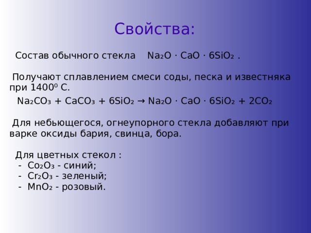Свойства:  Состав обычного стекла Na ₂ O ⋅ CaO ⋅ 6SiO ₂ .  Получают сплавлением смеси соды, песка и известняка при 1400 ⁰ С.  Na ₂ CO ₃ + CaCO ₃ + 6SiO ₂ → Na ₂ O ⋅ CaO ⋅ 6SiO ₂ + 2CO ₂  Для небьющегося, огнеупорного стекла добавляют при варке оксиды бария, свинца, бора.  Для цветных стекол :  - Сo₂O₃ - синий;  - Cr₂O₃ - зеленый;  - MnO₂ - розовый. 