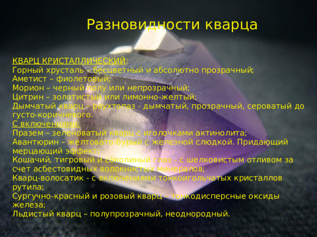 Разновидности кварца КВАРЦ КРИСТАЛЛИЧЕСКИЙ : Горный хрусталь – бесцветный и абсолютно прозрачный; Аметист – фиолетовый; Морион – черный полу или непрозрачный; Цитрин – золотистый или лимонно-желтый; Дымчатый кварц – раухтопаз - дымчатый, прозрачный, сероватый до густо-коричневого. С включениями: Празем – зеленоватый кварц с иголочками актинолита; Авантюрин – желтовато-бурый с железной слюдкой. Придающий мерцающий эффект; Кошачий, тигровый и соколиный глаз - с шелковистым отливом за счет асбестовидных волокнистых минералов; Кварц-волосатик - с включениями тонкоигольчатых кристаллов рутила; Сургучно-красный и розовый кварц – тонкодисперсные оксиды железа; Льдистый кварц – полупрозрачный, неоднородный. 