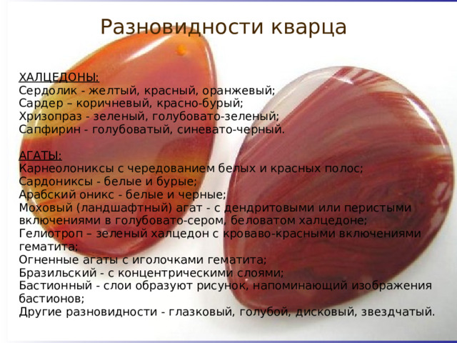 Разновидности кварца ХАЛЦЕДОНЫ: Сердолик - желтый, красный, оранжевый; Сардер – коричневый, красно-бурый; Хризопраз - зеленый, голубовато-зеленый; Сапфирин - голубоватый, синевато-черный.  АГАТЫ: Карнеолониксы с чередованием белых и красных полос; Сардониксы - белые и бурые; Арабский оникс - белые и черные; Моховый (ландшафтный) агат - с дендритовыми или перистыми включениями в голубовато-сером, беловатом халцедоне; Гелиотроп – зеленый халцедон с кроваво-красными включениями гематита; Огненные агаты с иголочками гематита; Бразильский - с концентрическими слоями; Бастионный - слои образуют рисунок, напоминающий изображения бастионов; Другие разновидности - глазковый, голубой, дисковый, звездчатый. 