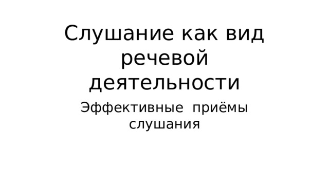 Слушание как вид речевой деятельности Эффективные приёмы слушания 