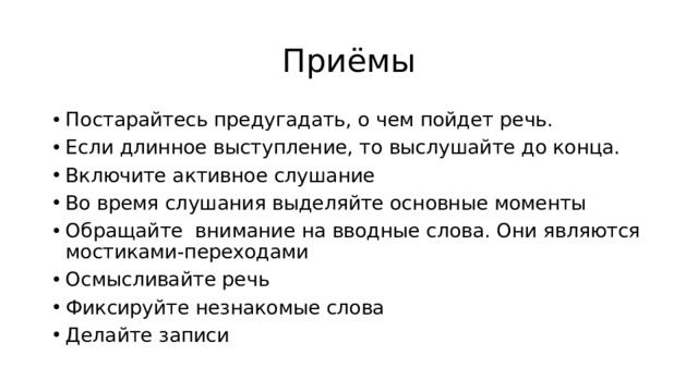 Приёмы Постарайтесь предугадать, о чем пойдет речь. Если длинное выступление, то выслушайте до конца. Включите активное слушание Во время слушания выделяйте основные моменты Обращайте внимание на вводные слова. Они являются мостиками-переходами Осмысливайте речь Фиксируйте незнакомые слова Делайте записи 