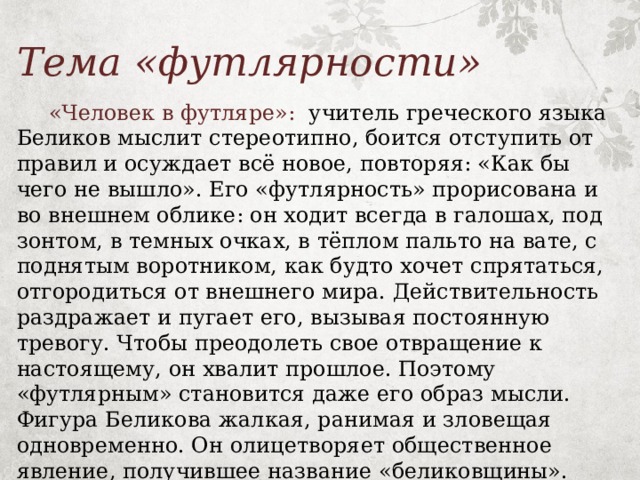 Тема «футлярности»  «Человек в футляре»: учитель греческого языка Беликов мыслит стереотипно, боится отступить от правил и осуждает всё новое, повторяя: «Как бы чего не вышло». Его «футлярность» прорисована и во внешнем облике: он ходит всегда в галошах, под зонтом, в темных очках, в тёплом пальто на вате, с поднятым воротником, как будто хочет спрятаться, отгородиться от внешнего мира. Действительность раздражает и пугает его, вызывая постоянную тревогу. Чтобы преодолеть свое отвращение к настоящему, он хвалит прошлое. Поэтому «футлярным» становится даже его образ мысли. Фигура Беликова жалкая, ранимая и зловещая одновременно. Он олицетворяет общественное явление, получившее название «беликовщины». Его образ становится нарицательным. 