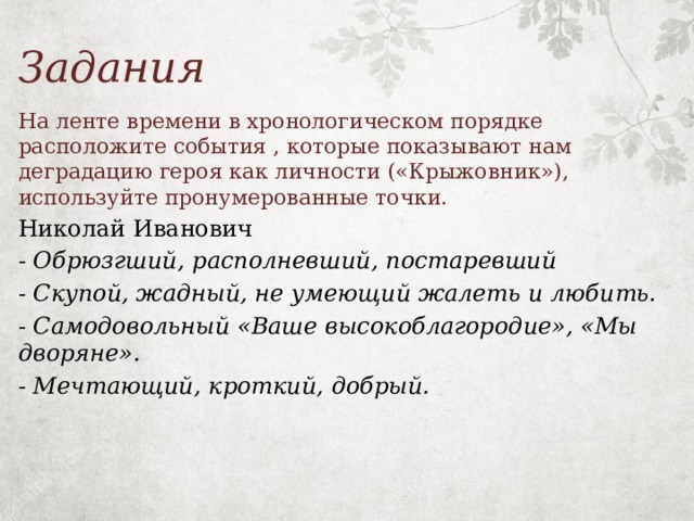 Задания На ленте времени в хронологическом порядке расположите события , которые показывают нам деградацию героя как личности («Крыжовник»), используйте пронумерованные точки. Николай Иванович - Обрюзгший, располневший, постаревший - Скупой, жадный, не умеющий жалеть и любить. - Самодовольный «Ваше высокоблагородие», «Мы дворяне». - Мечтающий, кроткий, добрый. 