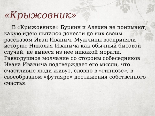 «Крыжовник»  В «Крыжовнике» Буркин и Алехин не понимают, какую идею пытался донести до них своим рассказом Иван Иваныч. Мужчины восприняли историю Николая Иваныча как обычный бытовой случай, не вынеся из нее никакой морали. Равнодушное молчание со стороны собеседников Ивана Иваныча подтверждает его мысли, что счастливые люди живут, словно в «гипнозе», в своеобразном «футляре» достижения собственного счастья. 