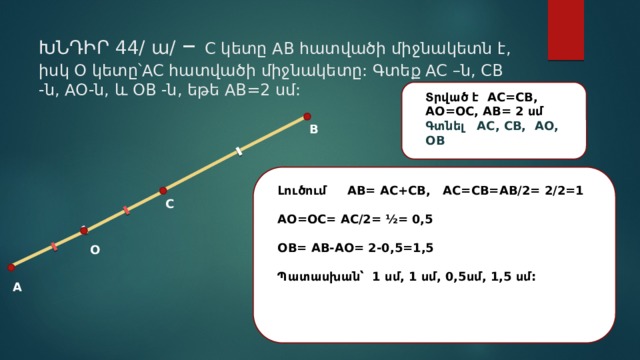 ԽՆԴԻՐ 44/ ա/ – C կետը AB հատվածի միջնակետն է, իսկ O կետը՝AC հատվածի միջնակետը: Գտեք AC –ն, CB -ն, AO-ն, և OB -ն, եթե AB=2 սմ: Տրված է AC=CB, AO=OC, AB= 2 սմ Գտնել AC, CB, AO, OB B Լուծում AB= AC+CB, AC=CB=AB/2= 2/2=1  AO=OC= AC/2= ½= 0,5  OB= AB-AO= 2-0,5=1,5  Պատասխան՝ 1 սմ, 1 սմ, 0,5սմ, 1,5 սմ:  C O A 