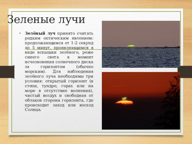 Зеленые лучи Зелёный луч принято считать редким оптическим явлением: продолжающимся от 1-2 секунд до 5 минут, проявляющимся в виде вспышки зелёного, реже синего света в момент исчезновения солнечного диска за горизонтом (обычно морским). Для наблюдения зелёного луча необходимы три условия: открытый горизонт (в степи, тундре, горах или на море в отсутствие волнения), чистый воздух и свободная от облаков сторона горизонта, где происходит заход или восход Солнца.   