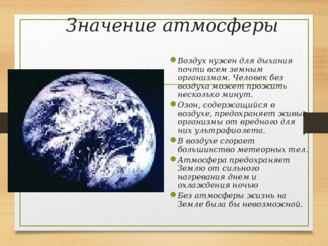 Значение атмосферы Воздух нужен для дыхания почти всем земным организмам. Человек без воздуха может прожить несколько минут. Озон, содержащийся в воздухе, предохраняет живые организмы от вредного для них ультрафиолета. В воздухе сгорает большинство метеорных тел. Атмосфера предохраняет Землю от сильного нагревания днем и охлаждения ночью Без атмосферы жизнь на Земле была бы невозможной. 
