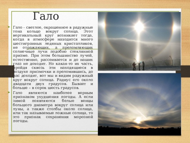 Гало Гало - светлое, окрашенное в радужные тона кольцо вокруг солнца. Этот вертикальный круг возникает тогда, когда в атмосфере находится много шестигранных ледяных кристалликов, не отражающих, а преломляющих солнечные лучи подобно стеклянной призме. При этом большинство лучей, естественно, рассеивается и до наших глаз не доходит. Но какая-то их часть, пройдя сквозь эти находящиеся в воздухе призмочки и преломившись, до нас доходит, вот мы и видим радужный круг вокруг солнца. Радиус его около двадцати двух градусов. Бывает и больше – в сорок шесть градусов. Гало являются наиболее верным признаком ухудшения погоды. А если зимой появляются белые венцы большого диаметра вокруг солнца или луны, а также столбы около солнца, или так называемые ложные солнца, то это признак сохранения морозной погоды.  