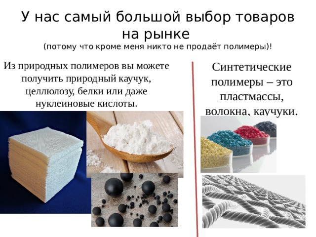 У нас самый большой выбор товаров на рынке  (потому что кроме меня никто не продаёт полимеры)! Из природных полимеров вы можете получить природный каучук, целлюлозу, белки или даже нуклеиновые кислоты. Синтетические полимеры – это пластмассы, волокна, каучуки. 