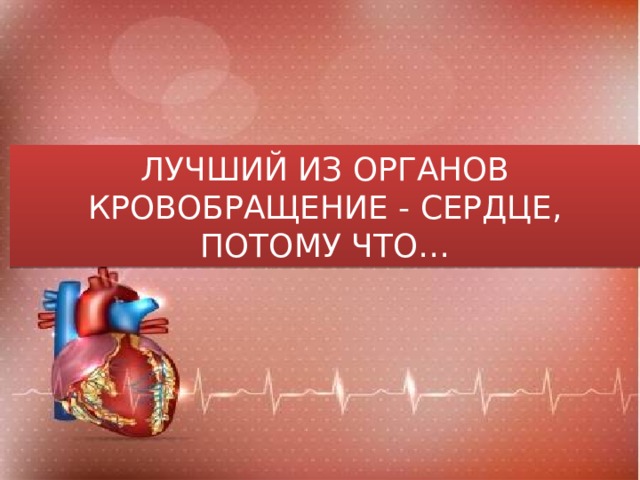 ЛУЧШИЙ ИЗ ОРГАНОВ КРОВОБРАЩЕНИЕ - СЕРДЦЕ, ПОТОМУ ЧТО… 