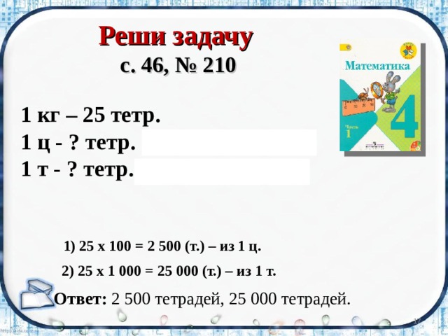 Реши задачу  с. 46, № 210 1 кг – 25 тетр. 1 ц - ? тетр. (1 ц = 100 кг) 1 т - ? тетр. (1 т = 1000 кг) 1) 25 х 100 = 2 500 (т.) – из 1 ц.  2) 25 х 1 000 = 25 000 (т.) – из 1 т.  Ответ: 2 500 тетрадей, 25 000 тетрадей.  