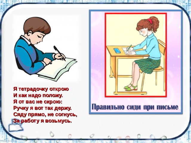 Я тетрадочку открою И как надо положу. Я от вас не скрою: Ручку я вот так держу. Сяду прямо, не согнусь, За работу я возьмусь. 