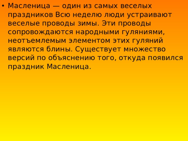 Масленица — один из самых веселых праздников Всю неделю люди устраивают веселые проводы зимы. Эти проводы сопровождаются народными гуляниями, неотъемлемым элементом этих гуляний являются блины. Существует множество версий по объяснению того, откуда появился праздник Масленица. 