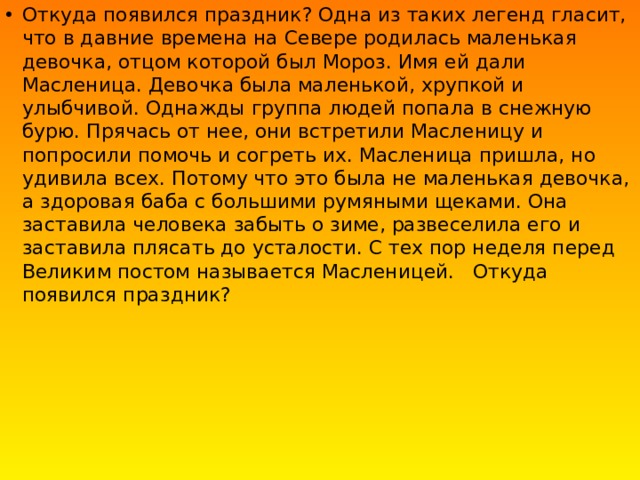 Откуда появился праздник? Одна из таких легенд гласит, что в давние времена на Севере родилась маленькая девочка, отцом которой был Мороз. Имя ей дали Масленица. Девочка была маленькой, хрупкой и улыбчивой. Однажды группа людей попала в снежную бурю. Прячась от нее, они встретили Масленицу и попросили помочь и согреть их. Масленица пришла, но удивила всех. Потому что это была не маленькая девочка, а здоровая баба с большими румяными щеками. Она заставила человека забыть о зиме, развеселила его и заставила плясать до усталости. С тех пор неделя перед Великим постом называется Масленицей.   Откуда появился праздник? 