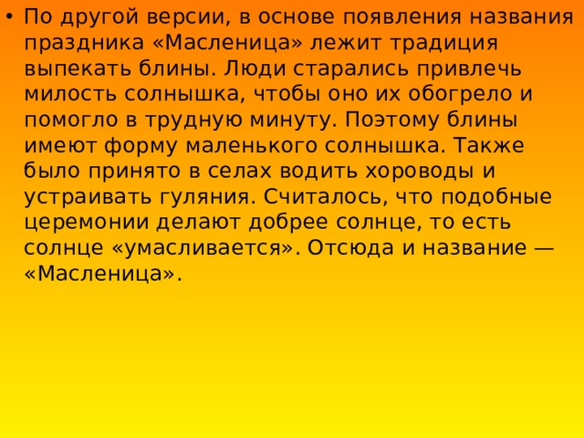 По другой версии, в основе появления названия праздника «Масленица» лежит традиция выпекать блины. Люди старались привлечь милость солнышка, чтобы оно их обогрело и помогло в трудную минуту. Поэтому блины имеют форму маленького солнышка. Также было принято в селах водить хороводы и устраивать гуляния. Считалось, что подобные церемонии делают добрее солнце, то есть солнце «умасливается». Отсюда и название — «Масленица». 