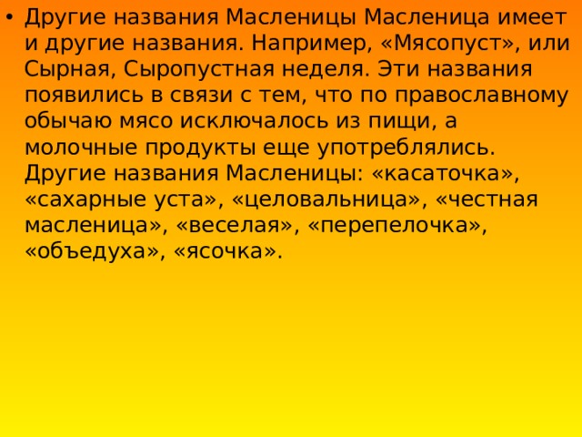 Другие названия Масленицы Масленица имеет и другие названия. Например, «Мясопуст», или Сырная, Сыропустная неделя. Эти названия появились в связи с тем, что по православному обычаю мясо исключалось из пищи, а молочные продукты еще употреблялись. Другие названия Масленицы: «касаточка», «сахарные уста», «целовальница», «честная масленица», «веселая», «перепелочка», «объедуха», «ясочка». 