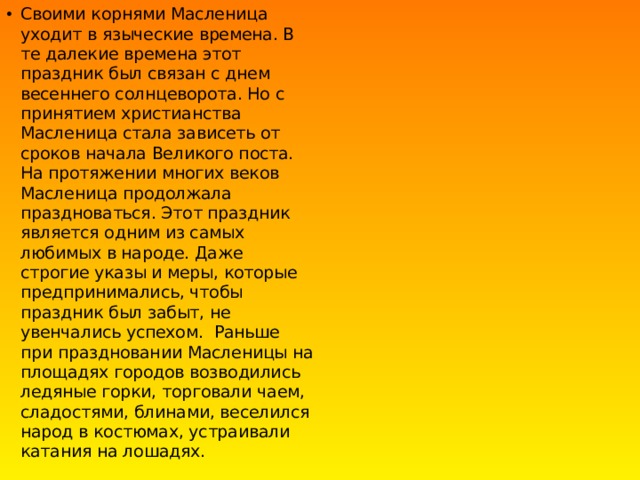 Своими корнями Масленица уходит в языческие времена. В те далекие времена этот праздник был связан с днем весеннего солнцеворота. Но с принятием христианства Масленица стала зависеть от сроков начала Великого поста. На протяжении многих веков Масленица продолжала праздноваться. Этот праздник является одним из самых любимых в народе. Даже строгие указы и меры, которые предпринимались, чтобы праздник был забыт, не увенчались успехом.  Раньше при праздновании Масленицы на площадях городов возводились ледяные горки, торговали чаем, сладостями, блинами, веселился народ в костюмах, устраивали катания на лошадях. 