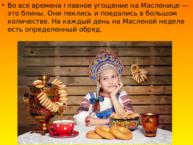 Во все времена главное угощение на Масленице — это блины. Они пеклись и поедались в большом количестве. На каждый день на Масленой неделе есть определенный обряд.   