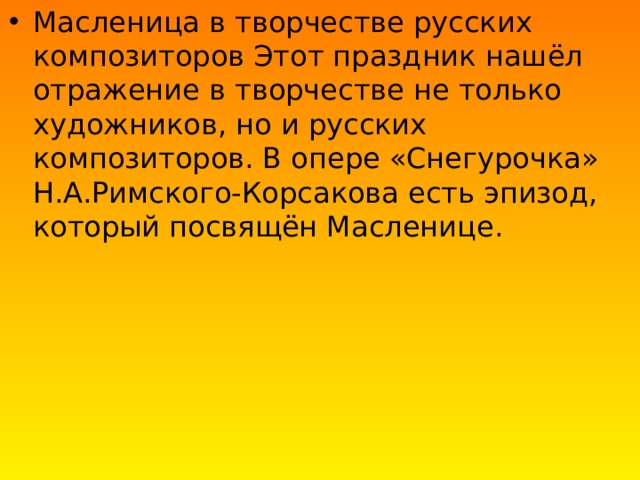 Масленица в творчестве русских композиторов Этот праздник нашёл отражение в творчестве не только художников, но и русских композиторов. В опере «Снегурочка» Н.А.Римского-Корсакова есть эпизод, который посвящён Масленице. 