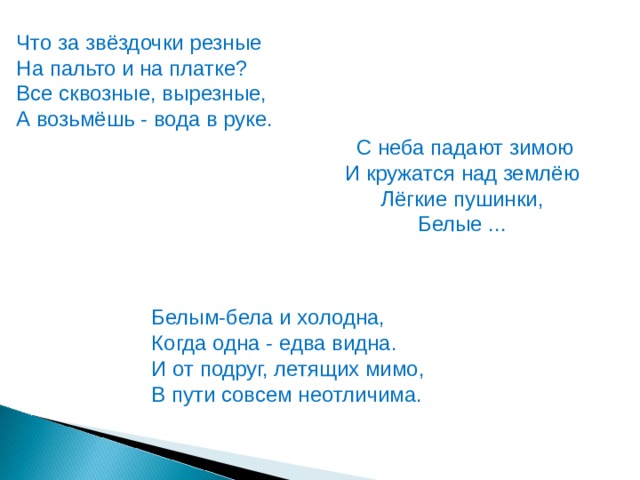 Что за звёздочки резные На пальто и на платке?  Все сквозные, вырезные,  А возьмёшь - вода в руке. С неба падают зимою И кружатся над землёю  Лёгкие пушинки,  Белые ... Белым-бела и холодна,  Когда одна - едва видна.  И от подруг, летящих мимо,  В пути совсем неотличима. 