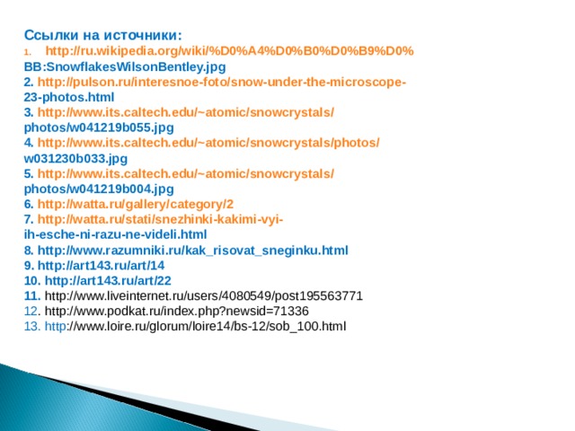 Ссылки на источники: http://ru.wikipedia.org/wiki/%D0%A4%D0%B0%D0%B9%D0% BB:SnowflakesWilsonBentley.jpg 2.  http://pulson.ru/interesnoe-foto/snow-under-the-microscope- 23-photos.html 3.  http://www.its.caltech.edu/~atomic/snowcrystals/ photos/w041219b055.jpg 4.  http://www.its.caltech.edu/~atomic/snowcrystals/photos/ w031230b033.jpg 5.  http://www.its.caltech.edu/~atomic/snowcrystals/ photos/w041219b004.jpg 6.  http://watta.ru/gallery/category/2 7.  http://watta.ru/stati/snezhinki-kakimi-vyi- ih-esche-ni-razu-ne-videli.html 8. http://www.razumniki.ru/kak_risovat_sneginku.html 9 . http://art143.ru/art/14 10. http://art143.ru/art/22 11. http://www.liveinternet.ru/users/4080549/post195563771 12 . http://www.podkat.ru/index.php?newsid=71336 13. http ://www.loire.ru/glorum/loire14/bs-12/sob_100.html        