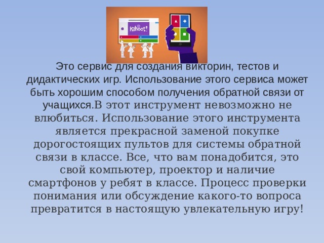 Это сервис для создания викторин, тестов и дидактических игр. Использование этого сервиса может быть хорошим способом получения обратной связи от учащихся. В этот инструмент невозможно не влюбиться. Использование этого инструмента является прекрасной заменой покупке дорогостоящих пультов для системы обратной связи в классе. Все, что вам понадобится, это свой компьютер, проектор и наличие смартфонов у ребят в классе. Процесс проверки понимания или обсуждение какого-то вопроса превратится в настоящую увлекательную игру! 