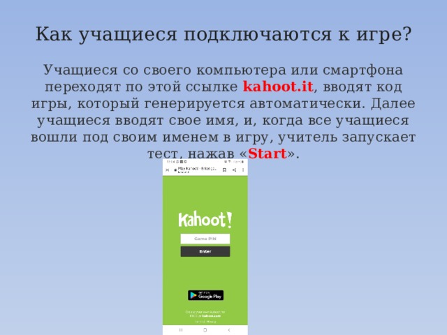 Как учащиеся подключаются к игре?   Учащиеся со своего компьютера или смартфона переходят по этой ссылке kahoot.it , вводят код игры, который генерируется автоматически. Далее учащиеся вводят свое имя, и, когда все учащиеся вошли под своим именем в игру, учитель запускает тест, нажав « Start ». 