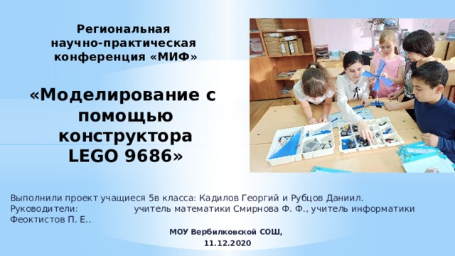 Региональная  научно-практическая  конференция «МИФ»   «Моделирование с  помощью  конструктора  LEGO 9686» Выполнили проект учащиеся 5в класса: Кадилов Георгий и Рубцов Даниил.  Руководители:        учитель математики Смирнова Ф. Ф., учитель информатики Феоктистов П. Е.. МОУ Вербилковской СОШ, 11.12.2020 