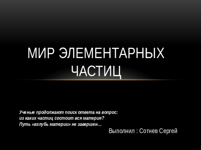 МИР элементарных частиц Ученые продолжают поиск ответа на вопрос: из каких частиц состоит вся материя? Путь «вглубь материи» не завершен… Выполнил : Сотнев Сергей 
