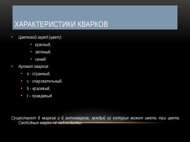 Характеристики кварков Цветовой заряд (цвет):  красный, зеленый, синий. красный, зеленый, синий. красный, зеленый, синий. Аромат кварков : s - странный, c - очаровательный, b - красивый, t – правдивый s - странный, c - очаровательный, b - красивый, t – правдивый Существуют 6 кварков и 6 антикварков, каждый из которых может иметь три цвета. Свободные кварки не наблюдаемы . 