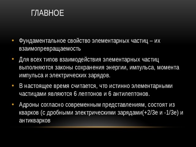 ГЛАВНОЕ Фундаментальное свойство элементарных частиц – их взаимопревращаемость Для всех типов взаимодействия элементарных частиц выполняются законы сохранения энергии, импульса, момента импульса и электрических зарядов. В настоящее время считается, что истинно элементарными частицами являются 6 лептонов и 6 антилептонов. Адроны согласно современным представлениям, состоят из кварков (с дробными электрическими зарядами(+2/3е и -1/3е) и антикварков 