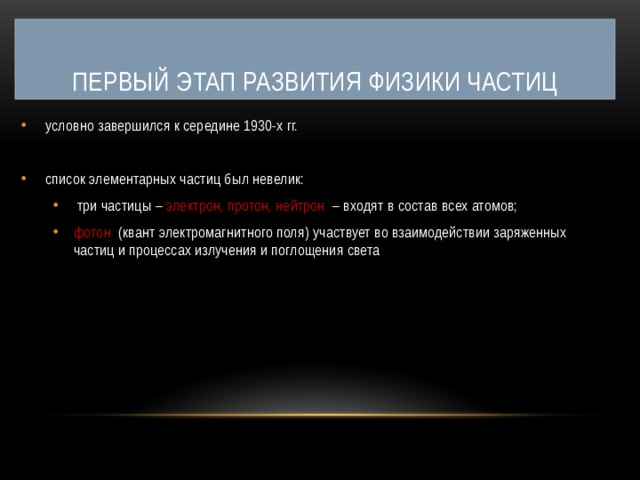 Первый этап развития физики частиц условно завершился к середине 1930-х гг. список элементарных частиц был невелик:  три частицы – электрон, протон, нейтрон – входят в состав всех атомов; фотон (квант электромагнитного поля) участвует во взаимодействии заряженных частиц и процессах излучения и поглощения света  три частицы – электрон, протон, нейтрон – входят в состав всех атомов; фотон (квант электромагнитного поля) участвует во взаимодействии заряженных частиц и процессах излучения и поглощения света 