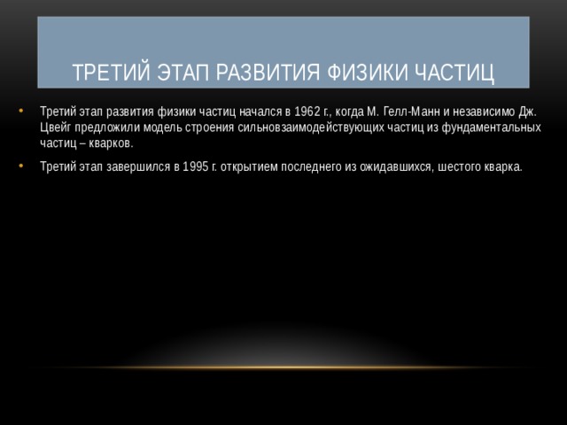 Третий этап развития физики частиц Третий этап развития физики частиц начался в 1962 г., когда М. Гелл-Манн и независимо Дж. Цвейг предложили модель строения сильновзаимодействующих частиц из фундаментальных частиц – кварков. Третий этап завершился в 1995 г. открытием последнего из ожидавшихся, шестого кварка. 