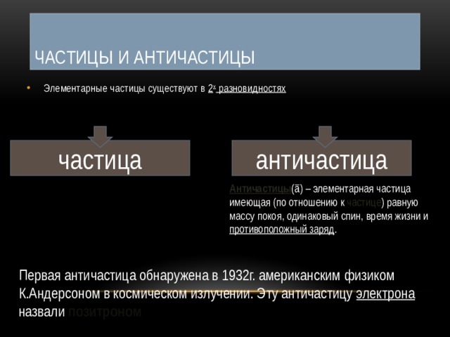 Частицы и античастицы Элементарные частицы существуют в 2 х разновидностях частица античастица Античастицы ( ā) – элементарная частица имеющая (по отношению к частице ) равную массу покоя, одинаковый спин, время жизни и противоположный заряд . Первая античастица обнаружена в 1932г. американским физиком К.Андерсоном в космическом излучении. Эту античастицу электрона назвали позитроном 