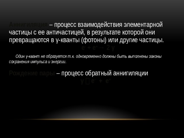 Аннигиляция – процесс взаимодействия элементарной частицы с ее античастицей, в результате которой они превращаются в γ-кванты (фотоны) или другие частицы.  е - + е + → 2 γ  Один γ-квант не образуется т.к. одновременно должны быть выполнены законы сохранения импульса и энергии.  Рождение пары – процесс обратный аннигиляции γ  е - + е + 