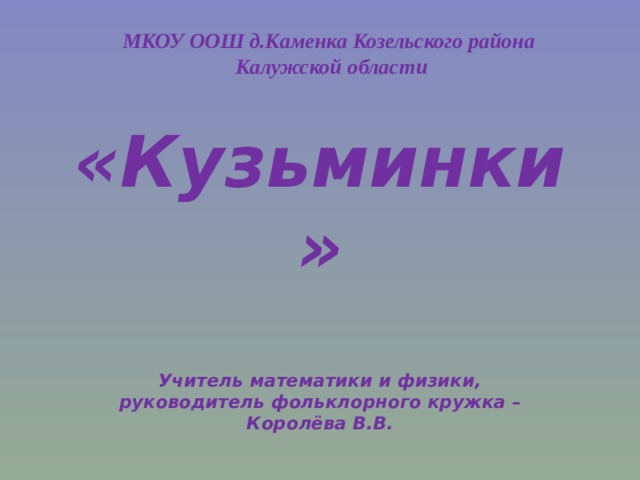 МКОУ ООШ д.Каменка Козельского района Калужской области «Кузьминки» Учитель математики и физики, руководитель фольклорного кружка – Королёва В.В. 